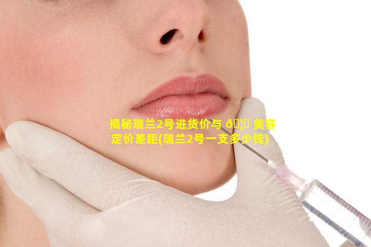 揭秘瑞兰2号进货价与 🦅 美容定价差距(瑞兰2号一支多少钱)